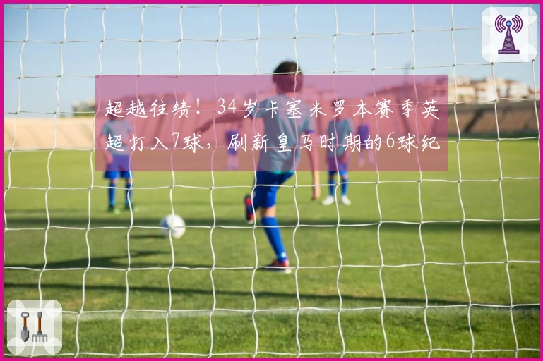 超越往绩！34岁卡塞米罗本赛季英超打入7球，刷新皇马时期的6球纪录