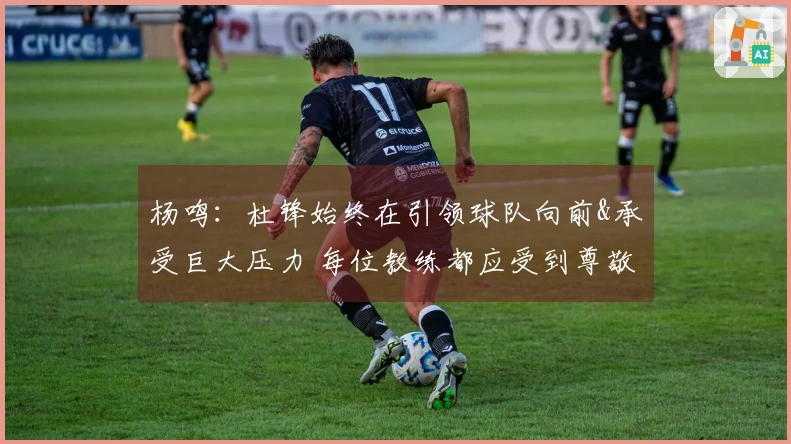 杨鸣：杜锋始终在引领球队向前&承受巨大压力 每位教练都应受到尊敬