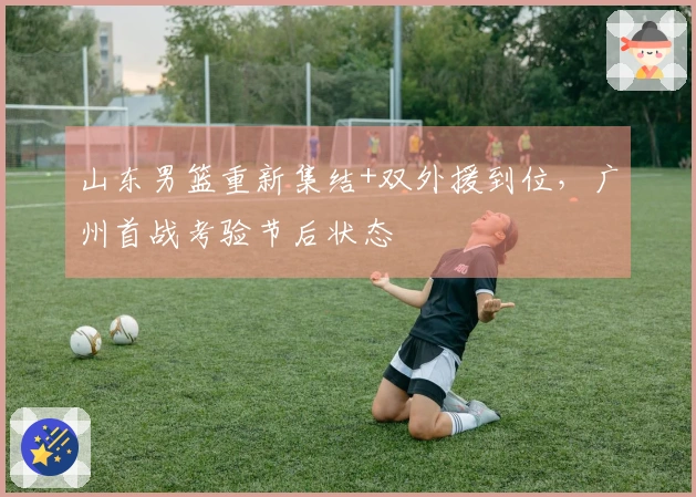 山东男篮重新集结+双外援到位，广州首战考验节后状态