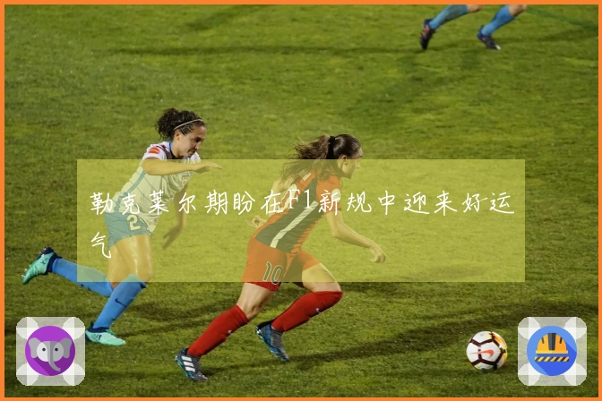 勒克莱尔期盼在F1新规中迎来好运气