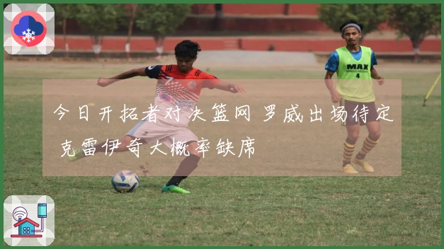今日开拓者对决篮网 罗威出场待定 克雷伊奇大概率缺席