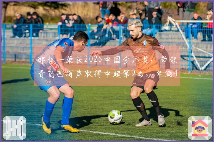 邵佳一荣获2025中国金帅奖，带领青岛西海岸取得中超第9名，年满45岁