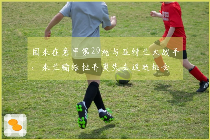 国米在意甲第29轮与亚特兰大战平，米兰输给拉齐奥失去追赶机会