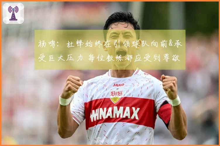 杨鸣：杜锋始终在引领球队向前&承受巨大压力 每位教练都应受到尊敬