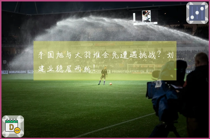 李国旭与大羽谁会先遭遇挑战？刘建业稳居两轮！