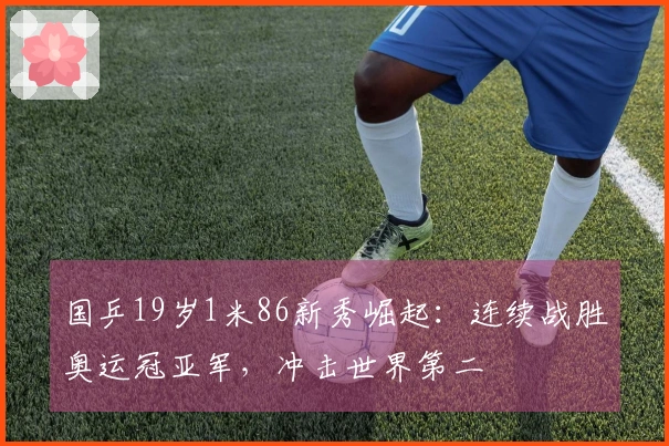 国乒19岁1米86新秀崛起：连续战胜奥运冠亚军，冲击世界第二