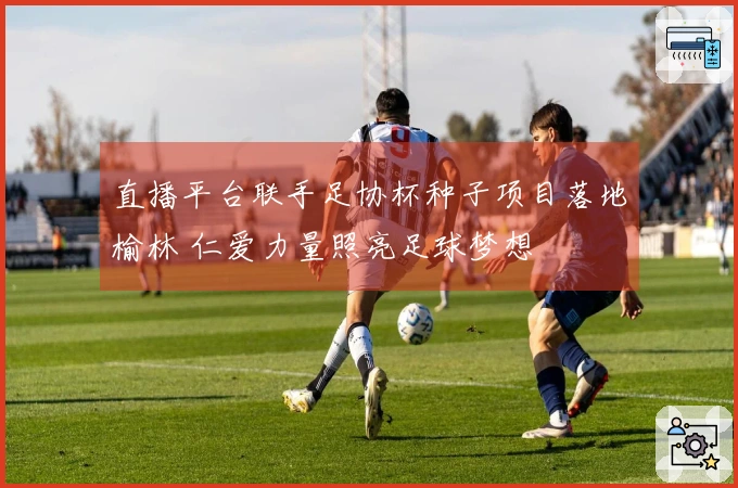 直播平台联手足协杯种子项目落地榆林 仁爱力量照亮足球梦想