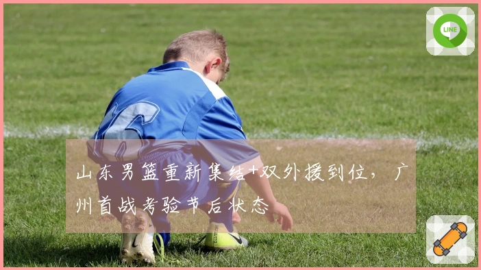 山东男篮重新集结+双外援到位，广州首战考验节后状态