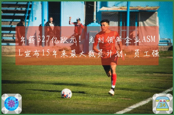 年薪327亿欧元！光刻领军企业ASML宣布15年来最大裁员计划，员工强烈反对：令人心寒